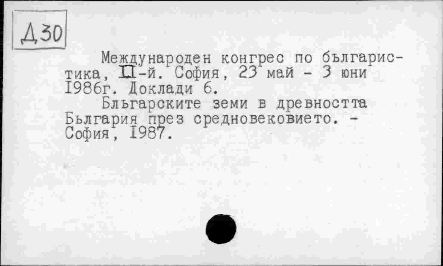 ﻿I Дзо
Международен конгрес по българис-тика, П-й. София, 23 май - 3 юни 1986г. Доклади 6.
Бльгарските земи в древността Бьлгария пре з средновековието. -София, 1987.